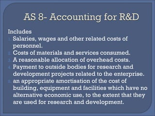 Includes
1. Salaries, wages and other related costs of
personnel.
2. Costs of materials and services consumed.
3. A reasonable allocation of overhead costs.
4. Payment to outside bodies for research and
development projects related to the enterprise.
5. an appropriate amortisation of the cost of
building, equipment and facilities which have no
alternative economic use, to the extent that they
are used for research and development.
 