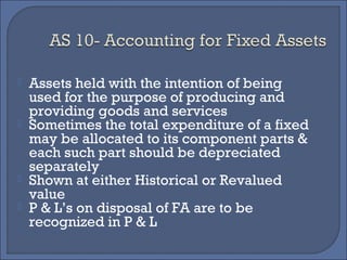  Assets held with the intention of being
used for the purpose of producing and
providing goods and services
 Sometimes the total expenditure of a fixed
may be allocated to its component parts &
each such part should be depreciated
separately
 Shown at either Historical or Revalued
value
 P & L’s on disposal of FA are to be
recognized in P & L
 