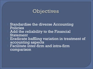  Standardise the diverse Accounting
Policies
 Add the reliability to the Financial
Statement
 Eradicate baffling variation in treatment of
accounting aspects
 Facilitate inter-firm and intra-firm
comparison
 