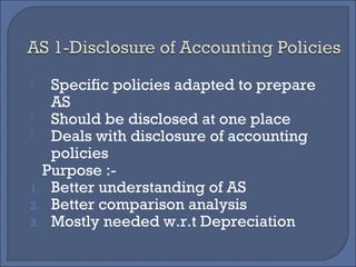 Specific policies adapted to prepare
AS
 Should be disclosed at one place
 Deals with disclosure of accounting
policies
Purpose :-
1. Better understanding of AS
2. Better comparison analysis
3. Mostly needed w.r.t Depreciation
 