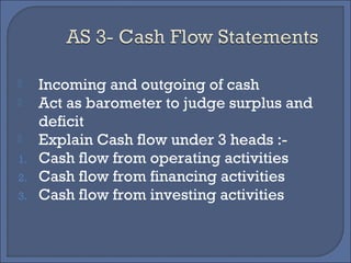  Incoming and outgoing of cash
 Act as barometer to judge surplus and
deficit
 Explain Cash flow under 3 heads :-
1. Cash flow from operating activities
2. Cash flow from financing activities
3. Cash flow from investing activities
 