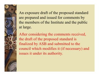 An exposure draft of the proposed standard
are prepared and issued for comments by
the members of the Institute and the public
at large.
After considering the comments received,
the draft of the proposed standard is
finalized by ASB and submitted to the
council which modifies it (if necessary) and
issues it under its authority.
 