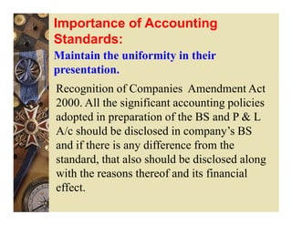 Importance of Accounting
Standards:
Maintain the uniformity in their
presentation.
Recognition of Companies Amendment Act
2000. All the significant accounting policies
adopted in preparation of the BS and P & L
A/c should be disclosed in company’s BS
and if there is any difference from the
standard, that also should be disclosed along
with the reasons thereof and its financial
effect.
 