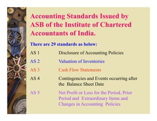Accounting Standards Issued by
ASB of the Institute of Chartered
Accountants of India.
There are 29 standards as below:
AS 1         Disclosure of Accounting Policies
AS 2         Valuation of Inventories
AS 3         Cash Flow Statements
AS 4         Contingencies and Events occurring after
             the Balance Sheet Date
AS 5         Net Profit or Loss for the Period, Prior
             Period and Extraordinary Items and
             Changes in Accounting Policies
 