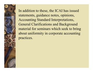 In addition to these, the ICAI has issued
statements, guidance notes, opinions,
Accounting Standard Interpretations,
General Clarifications and Background
material for seminars which seek to bring
about uniformity in corporate accounting
practices.
 