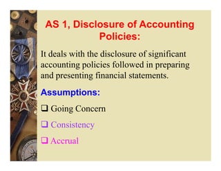 AS 1, Disclosure of Accounting
            Policies:
It deals with the disclosure of significant
accounting policies followed in preparing
and presenting financial statements.
Assumptions:
  Going Concern
  Consistency
  Accrual
 