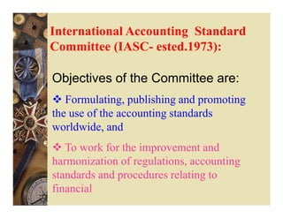 International Accounting Standard
Committee (IASC- ested.1973):

Objectives of the Committee are:
   Formulating, publishing and promoting
the use of the accounting standards
worldwide, and
   To work for the improvement and
harmonization of regulations, accounting
standards and procedures relating to
financial
 