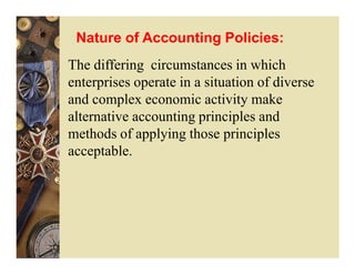 Nature of Accounting Policies:
The differing circumstances in which
enterprises operate in a situation of diverse
and complex economic activity make
alternative accounting principles and
methods of applying those principles
acceptable.
 