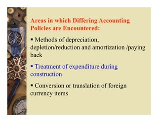 Areas in which Differing Accounting
Policies are Encountered:
 Methods of depreciation,
depletion/reduction and amortization /paying
back
 Treatment of expenditure during
construction
  Conversion or translation of foreign
currency items
 