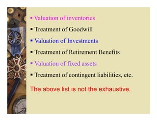 Valuation of inventories
 Treatment of Goodwill
 Valuation of Investments
 Treatment of Retirement Benefits
 Valuation of fixed assets
 Treatment of contingent liabilities, etc.

The above list is not the exhaustive.
 