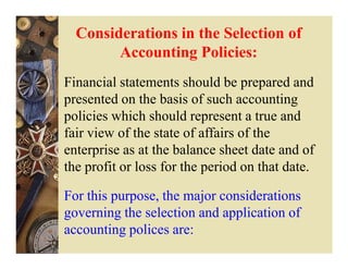 Considerations in the Selection of
        Accounting Policies:
Financial statements should be prepared and
presented on the basis of such accounting
policies which should represent a true and
fair view of the state of affairs of the
enterprise as at the balance sheet date and of
the profit or loss for the period on that date.

For this purpose, the major considerations
governing the selection and application of
accounting polices are:
 