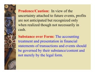 Prudence/Caution: In view of the
uncertainty attached to future events, profits
are not anticipated but recognized only
when realized though not necessarily in
cash.
Substance over Form: The accounting
treatment and presentation in financial
statements of transactions and events should
be governed by their substance/content and
not merely by the legal form.
 