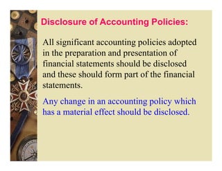 Disclosure of Accounting Policies:

All significant accounting policies adopted
in the preparation and presentation of
financial statements should be disclosed
and these should form part of the financial
statements.
Any change in an accounting policy which
has a material effect should be disclosed.
 