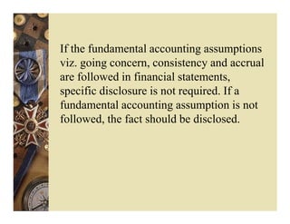 If the fundamental accounting assumptions
viz. going concern, consistency and accrual
are followed in financial statements,
specific disclosure is not required. If a
fundamental accounting assumption is not
followed, the fact should be disclosed.
 