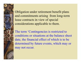 Obligation under retirement benefit plans
and commitments arising from long-term
lease contracts in view of special
considerations applicable to them.

The term ‘Contingencies is restricted to
conditions or situations at the balance sheet
date, the financial effect of which is to be
determined by future events, which may or
may not occur.
 