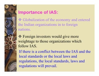 Importance of IAS:
   Globalization of the economy and entered
the Indian organizations in to foreign
nations.
    Foreign investors would give more
weightage to those organizations which
follow IAS.
 If there is a conflict between the IAS and the
 local standards or the local laws and
 regulations, the local standards, laws and
 regulations will prevail.
 