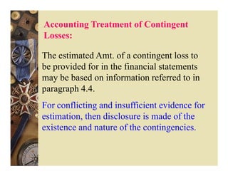 Accounting Treatment of Contingent
Losses:

The estimated Amt. of a contingent loss to
be provided for in the financial statements
may be based on information referred to in
paragraph 4.4.
For conflicting and insufficient evidence for
estimation, then disclosure is made of the
existence and nature of the contingencies.
 