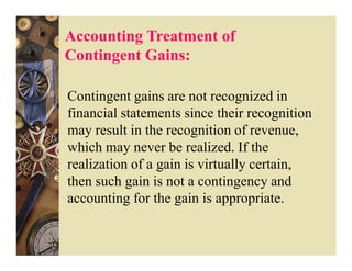 Accounting Treatment of
Contingent Gains:

Contingent gains are not recognized in
financial statements since their recognition
may result in the recognition of revenue,
which may never be realized. If the
realization of a gain is virtually certain,
then such gain is not a contingency and
accounting for the gain is appropriate.
 