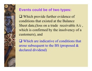 Events could be of two types:
  Which provide further evidence of
conditions that existed at the Balance
Sheet date,(loss on a trade receivable A/c ,
which is confirmed by the insolvency of a
customers), and
   Which are indicative of conditions that
arose subsequent to the BS (proposed &
declared dividend)
 