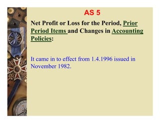 AS 5
Net Profit or Loss for the Period, Prior
Period Items and Changes in Accounting
Policies:


It came in to effect from 1.4.1996 issued in
November 1982.
 