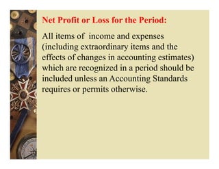 Net Profit or Loss for the Period:
All items of income and expenses
(including extraordinary items and the
effects of changes in accounting estimates)
which are recognized in a period should be
included unless an Accounting Standards
requires or permits otherwise.
 