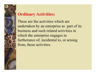 Ordinary Activities:
These are the activities which are
undertaken by an enterprise as part of its
business and such related activities in
which the enterprise engages in
furtherance of, incidental to, or arising
from, these activities.
 