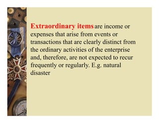 Extraordinary items are income or
expenses that arise from events or
transactions that are clearly distinct from
the ordinary activities of the enterprise
and, therefore, are not expected to recur
frequently or regularly. E.g. natural
disaster
 