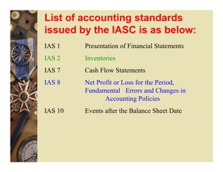 List of accounting standards
issued by the IASC is as below:
IAS 1    Presentation of Financial Statements
IAS 2    Inventories
IAS 7    Cash Flow Statements
IAS 8    Net Profit or Loss for the Period,
         Fundamental Errors and Changes in
                Accounting Policies
IAS 10   Events after the Balance Sheet Date
 