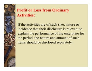 Profit or Loss from Ordinary
Activities:

If the activities are of such size, nature or
incidence that their disclosure is relevant to
explain the performance of the enterprise for
the period, the nature and amount of such
items should be disclosed separately.
 