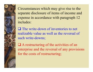 Circumstances which may give rise to the
separate disclosure of items of income and
expense in accordance with paragraph 12
includes:
   The write-down of inventories to net
realizable value as well as the reversal of
such write-downs;
   A restructuring of the activities of an
enterprise and the reversal of any provisions
for the costs of restructuring;
 