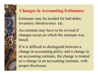 Changes in Accounting Estimates:
Estimates may be needed for bad debts,
inventory obsolescence etc.
An estimate may have to be revised if
changes occur on which the estimate was
based.
If it is difficult to distinguish between a
change in accounting policy and a change in
an accounting estimate, the change is treated
as a change in an accounting estimate, with
proper disclosure.
 
