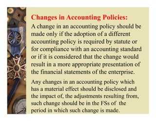Changes in Accounting Policies:
A change in an accounting policy should be
made only if the adoption of a different
accounting policy is required by statute or
for compliance with an accounting standard
or if it is considered that the change would
result in a more appropriate presentation of
the financial statements of the enterprise.
Any changes in an accounting policy which
has a material effect should be disclosed and
the impact of, the adjustments resulting from,
such change should be in the FSs of the
period in which such change is made.
 