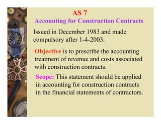 AS 7
Accounting for Construction Contracts
Issued in December 1983 and made
compulsory after 1-4-2003.
Objective is to prescribe the accounting
treatment of revenue and costs associated
with construction contracts.
Scope: This statement should be applied
in accounting for construction contracts
in the financial statements of contractors.
 