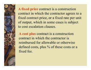 A fixed price contract is a construction
contract in which the contractor agrees to a
fixed contract price, or a fixed rate per unit
of output, which in some cases is subject
to cost escalation clauses.
A cost plus contract is a construction
contract in which the contractor is
reimbursed for allowable or otherwise
defined costs, plus % of these costs or a
fixed fee.
 