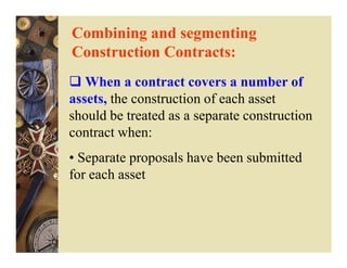 Combining and segmenting
Construction Contracts:
   When a contract covers a number of
assets, the construction of each asset
should be treated as a separate construction
contract when:
• Separate proposals have been submitted
for each asset
 