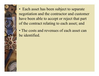 • Each asset has been subject to separate
negotiation and the contractor and customer
have been able to accept or reject that part
of the contract relating to each asset; and
• The costs and revenues of each asset can
be identified.
 
