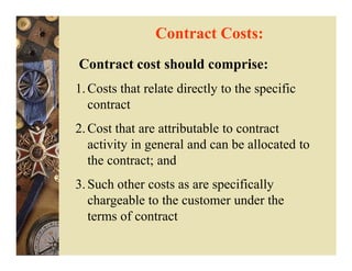 Contract Costs:
Contract cost should comprise:
1. Costs that relate directly to the specific
   contract
2. Cost that are attributable to contract
   activity in general and can be allocated to
   the contract; and
3. Such other costs as are specifically
   chargeable to the customer under the
   terms of contract
 