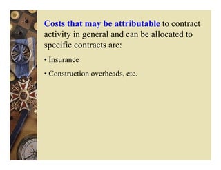 Costs that may be attributable to contract
activity in general and can be allocated to
specific contracts are:
• Insurance
• Construction overheads, etc.
 