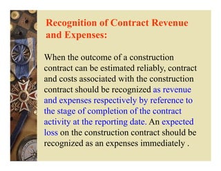 Recognition of Contract Revenue
and Expenses:

When the outcome of a construction
contract can be estimated reliably, contract
and costs associated with the construction
contract should be recognized as revenue
and expenses respectively by reference to
the stage of completion of the contract
activity at the reporting date. An expected
loss on the construction contract should be
recognized as an expenses immediately .
 