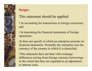 Scope:
This statement should be applied:
• In accounting for transactions in foreign currencies;
and
• In translating the financial statements of foreign
operations.
•It does not specify in which an enterprise presents its
financial statements. Normally the enterprise uses the
currency of the country in which it is domiciled.
•This statement does not deal with exchange
differences arising from foreign currency borrowings
to the extent that they are regarded as an adjustment
to interest costs.
 