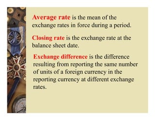 Average rate is the mean of the
exchange rates in force during a period.

Closing rate is the exchange rate at the
balance sheet date.
Exchange difference is the difference
resulting from reporting the same number
of units of a foreign currency in the
reporting currency at different exchange
rates.
 