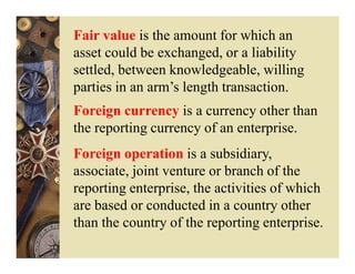 Fair value is the amount for which an
asset could be exchanged, or a liability
settled, between knowledgeable, willing
parties in an arm’s length transaction.
Foreign currency is a currency other than
the reporting currency of an enterprise.
Foreign operation is a subsidiary,
associate, joint venture or branch of the
reporting enterprise, the activities of which
are based or conducted in a country other
than the country of the reporting enterprise.
 