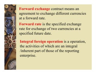 Forward exchange contract means an
agreement to exchange different currencies
at a forward rate.
Forward rate is the specified exchange
rate for exchange of two currencies at a
specified future date.

Integral foreign operation is a operation,
the activities of which are an integral
/inherent part of those of the reporting
enterprise.
 