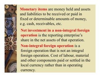 Monetary items are money held and assets
and liabilities to be received or paid in
fixed or determinable amounts of money,
e.g. cash, receivables, etc.
Net investment in a non-integral foreign
operation is the reporting enterprise’s
share in the net assets of that operation.
Non-integral foreign operation is a
foreign operation that is not an integral
foreign operation. Cost of labour, material
and other components paid or settled in the
local currency rather than in operating
currency.
 