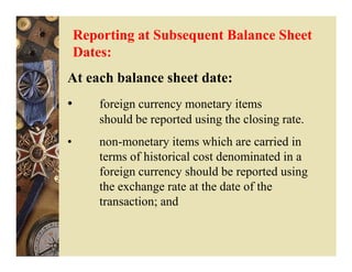 Reporting at Subsequent Balance Sheet
    Dates:
At each balance sheet date:
•       foreign currency monetary items
        should be reported using the closing rate.
•       non-monetary items which are carried in
        terms of historical cost denominated in a
        foreign currency should be reported using
        the exchange rate at the date of the
        transaction; and
 