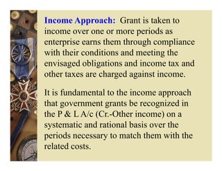 Income Approach: Grant is taken to
income over one or more periods as
enterprise earns them through compliance
with their conditions and meeting the
envisaged obligations and income tax and
other taxes are charged against income.

It is fundamental to the income approach
that government grants be recognized in
the P & L A/c (Cr.-Other income) on a
systematic and rational basis over the
periods necessary to match them with the
related costs.
 
