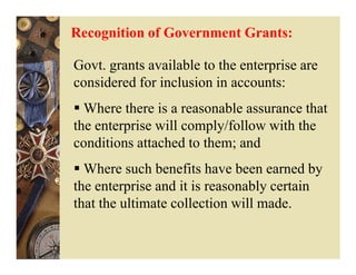 Recognition of Government Grants:

Govt. grants available to the enterprise are
considered for inclusion in accounts:
  Where there is a reasonable assurance that
the enterprise will comply/follow with the
conditions attached to them; and
  Where such benefits have been earned by
the enterprise and it is reasonably certain
that the ultimate collection will made.
 