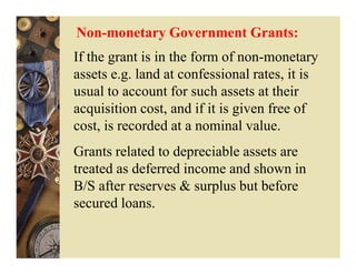 Non-monetary Government Grants:
If the grant is in the form of non-monetary
assets e.g. land at confessional rates, it is
usual to account for such assets at their
acquisition cost, and if it is given free of
cost, is recorded at a nominal value.
Grants related to depreciable assets are
treated as deferred income and shown in
B/S after reserves & surplus but before
secured loans.
 
