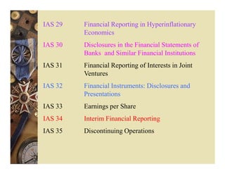 IAS 29   Financial Reporting in Hyperinflationary
         Economics
IAS 30   Disclosures in the Financial Statements of
         Banks and Similar Financial Institutions
IAS 31   Financial Reporting of Interests in Joint
         Ventures
IAS 32   Financial Instruments: Disclosures and
         Presentations
IAS 33   Earnings per Share
IAS 34   Interim Financial Reporting
IAS 35   Discontinuing Operations
 