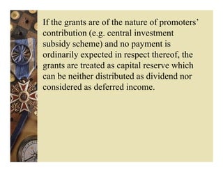 If the grants are of the nature of promoters’
contribution (e.g. central investment
subsidy scheme) and no payment is
ordinarily expected in respect thereof, the
grants are treated as capital reserve which
can be neither distributed as dividend nor
considered as deferred income.
 